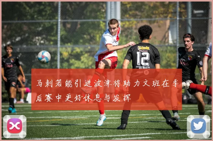 马刺若能引进波津将助力文班在季后赛中更好休息与发挥