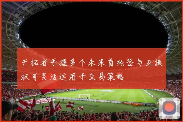 开拓者手握多个未来首轮签与互换权可灵活运用于交易策略