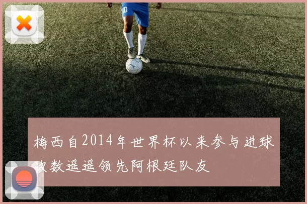 梅西自2014年世界杯以来参与进球次数遥遥领先阿根廷队友