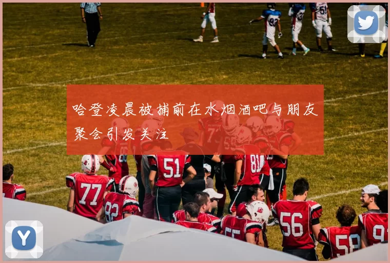 哈登凌晨被捕前在水烟酒吧与朋友聚会引发关注