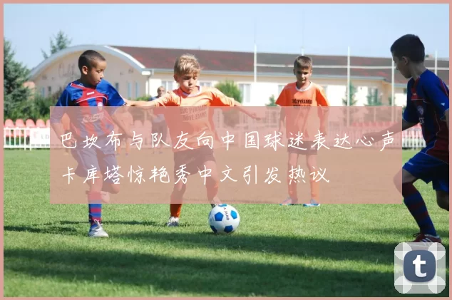巴坎布与队友向中国球迷表达心声卡库塔惊艳秀中文引发热议