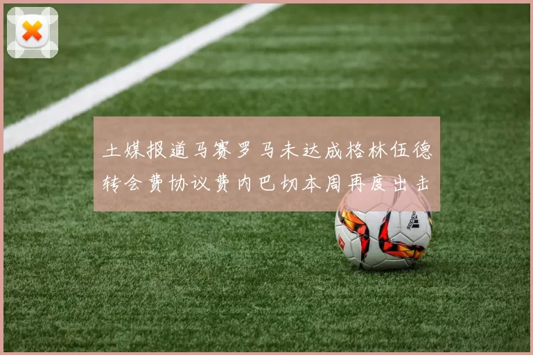 土媒报道马赛罗马未达成格林伍德转会费协议费内巴切本周再度出击