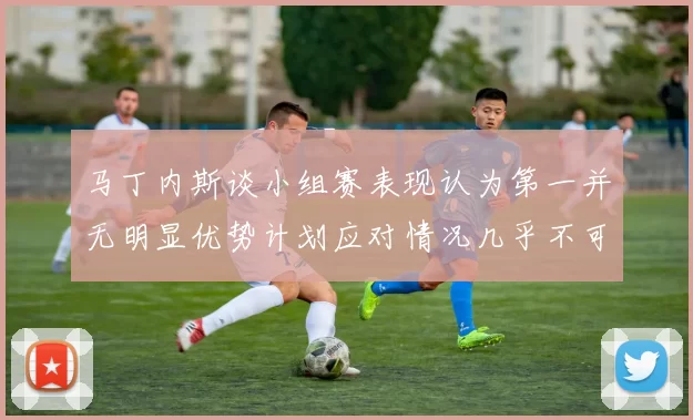 马丁内斯谈小组赛表现认为第一并无明显优势计划应对情况几乎不可能