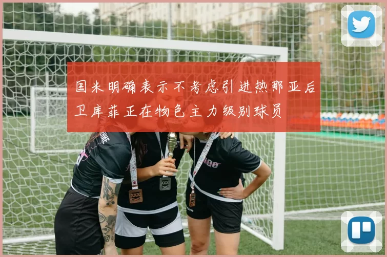 国米明确表示不考虑引进热那亚后卫库菲正在物色主力级别球员