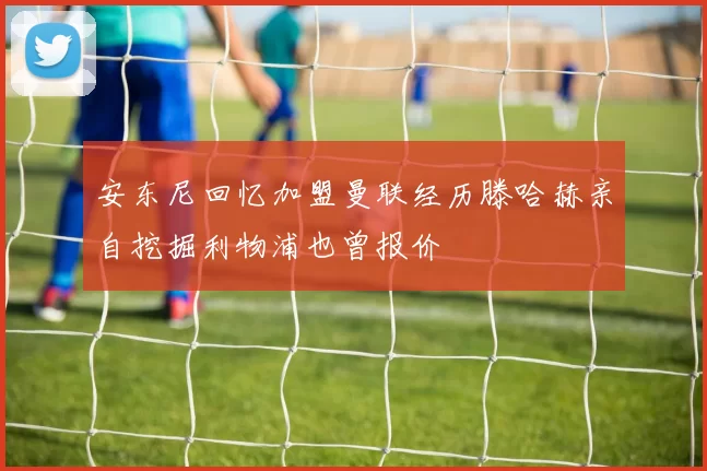 安东尼回忆加盟曼联经历滕哈赫亲自挖掘利物浦也曾报价