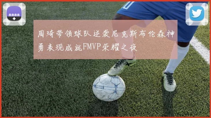 周琦带领球队逆袭尼克斯布伦森神勇表现成就FMVP荣耀之夜