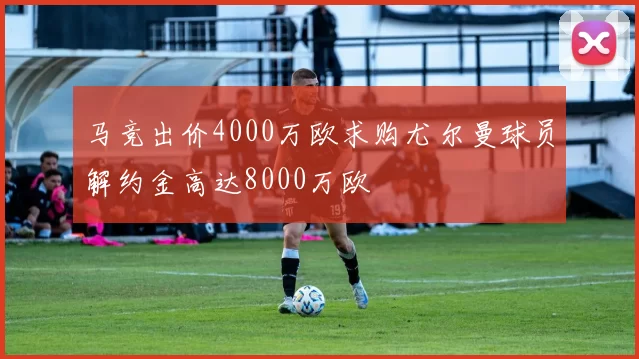 马竞出价4000万欧求购尤尔曼球员解约金高达8000万欧