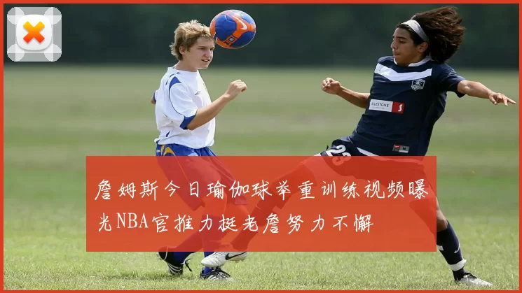 詹姆斯今日瑜伽球举重训练视频曝光NBA官推力挺老詹努力不懈