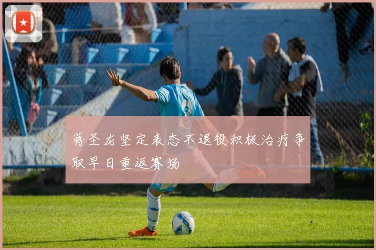 蒋圣龙坚定表态不退役积极治疗争取早日重返赛场