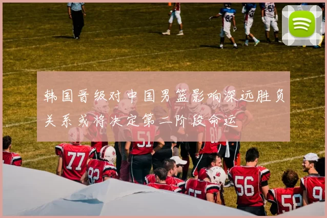 韩国晋级对中国男篮影响深远胜负关系或将决定第二阶段命运