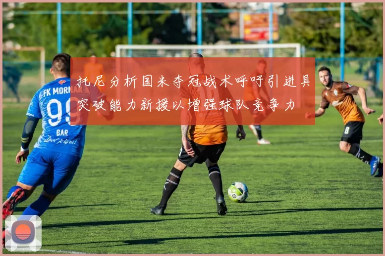 托尼分析国米夺冠战术呼吁引进具突破能力新援以增强球队竞争力