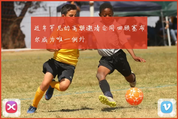 近年罕见的高额邀请合同回顾塞布尔成为唯一例外