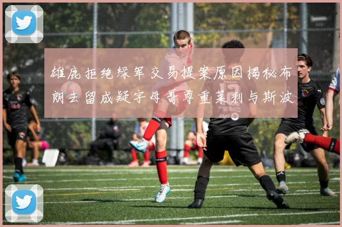 雄鹿拒绝绿军交易提案原因揭秘布朗去留成疑字母哥尊重莱利与斯波教练