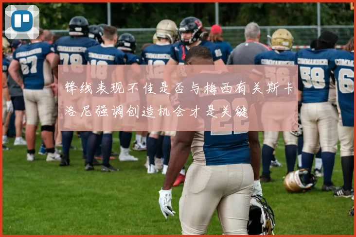 锋线表现不佳是否与梅西有关斯卡洛尼强调创造机会才是关键