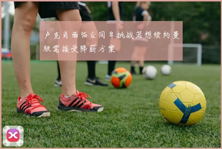 卢克肖面临合同年挑战若想续约曼联需接受降薪方案