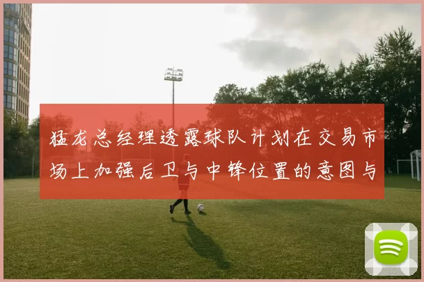 猛龙总经理透露球队计划在交易市场上加强后卫与中锋位置的意图与目标