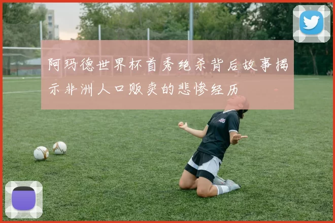 阿玛德世界杯首秀绝杀背后故事揭示非洲人口贩卖的悲惨经历
