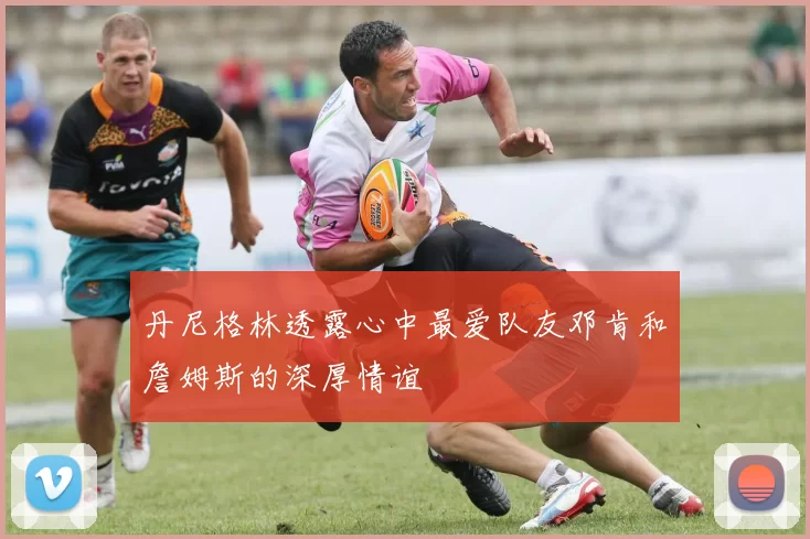 丹尼格林透露心中最爱队友邓肯和詹姆斯的深厚情谊
